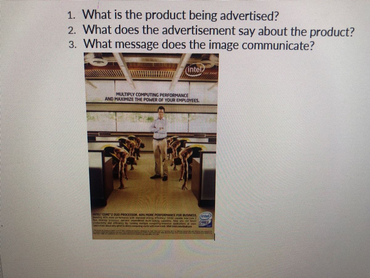 1. What is the product being advertised?
2. What does the advertisement say about the product?
3. What message does the image communicate?
XXXWWM
(intel
MULTIPLY COMPUTING PERFORMANCE
X
AND MAXIMIZE THE POWER OF YOUR EMPLOYEES.