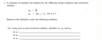 ). A sequence of numbers are defined by the following initial condition and recurrence
relation,
% = 2
Ga - 20,-1+3, for n ≥ 1.
Based on the definition, solve the following problems.
(2) Using your do and recurrence relation, calculate a₁, 02, and as
a
a₂
as