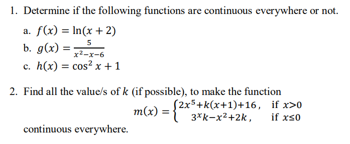 1. Determine if the following functions are continuous everywhere or not.
a. f(x) = ln(x + 2)
5
b. g(x):
x²-x-6
c. h(x) = cos²x + 1
=
2. Find all the value/s of k (if possible), to make the function
(2x5+k(x+1)+16,
m(x) =
3xk-x²+2k,
continuous everywhere.
if x>0
if x≤0