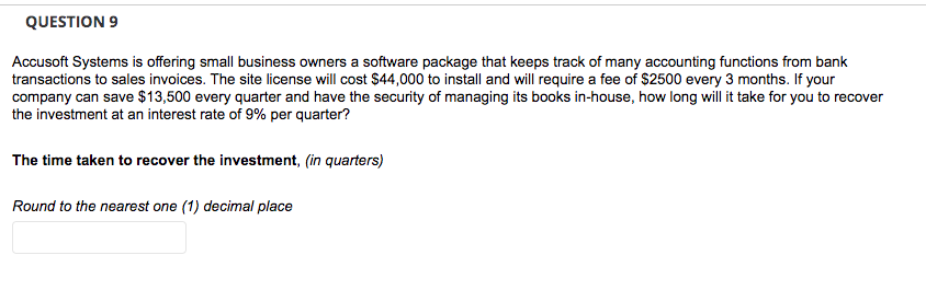 QUESTION 9
Accusoft Systems is offering small business owners a software package that keeps track of many accounting functions from bank
transactions to sales invoices. The site license will cost $44,000 to install and will require a fee of $2500 every 3 months. If your
company can save $13,500 every quarter and have the security of managing its books in-house, how long will it take for you to recover
the investment at an interest rate of 9% per quarter?
The time taken to recover the investment, (in quarters)
Round to the nearest one (1) decimal place