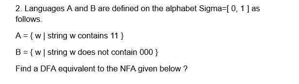 2. Languages A and B are defined on the alphabet Sigma=[0, 1] as
follows.
A = {w | string w contains 11 }
B = {w | string w does not contain 000 }
Find a DFA equivalent to the NFA given below ?