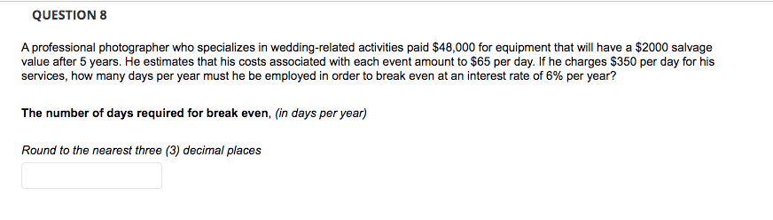 QUESTION 8
A professional photographer who specializes in wedding-related activities paid $48,000 for equipment that will have a $2000 salvage
value after 5 years. He estimates that his costs associated with each event amount to $65 per day. If he charges $350 per day for his
services, how many days per year must he be employed in order to break even at an interest rate of 6% per year?
The number of days required for break even, (in days per year)
Round to the nearest three (3) decimal places