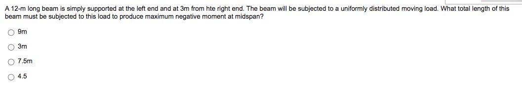 A 12-m long beam is simply supported at the left end and at 3m from hte right end. The beam will be subjected to a uniformly distributed moving load. What total length of this
beam must be subjected to this load to produce maximum negative moment at midspan?
O 9m
O O O O
3m
O 7.5m
O4.5