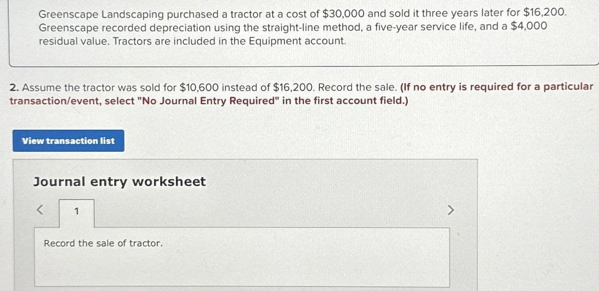 Greenscape Landscaping purchased a tractor at a cost of $30,000 and sold it three years later for $16,200.
Greenscape recorded depreciation using the straight-line method, a five-year service life, and a $4,000
residual value. Tractors are included in the Equipment account.
2. Assume the tractor was sold for $10,600 instead of $16,200. Record the sale. (If no entry is required for a particular
transaction/event, select "No Journal Entry Required" in the first account field.)
View transaction list
Journal entry worksheet
1
Record the sale of tractor.