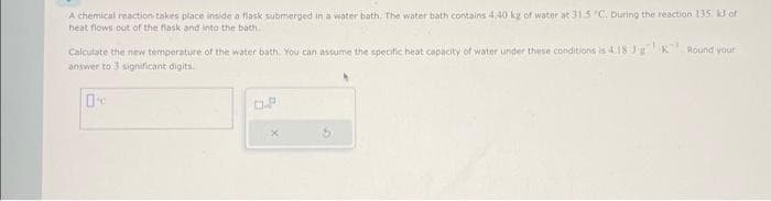 A chemical reaction takes place inside a flask submerged in a water bath. The water bath contains 4.40 kg of water at 31.5 "C. During the reaction 135. k3 of
heat flows out of the flask and into the bath.
Calculate the new temperature of the water bath. You can assume the specific heat capacity of water under these conditions is 4.18 J'g K Round your
answer to 3 significant digits.
0
x