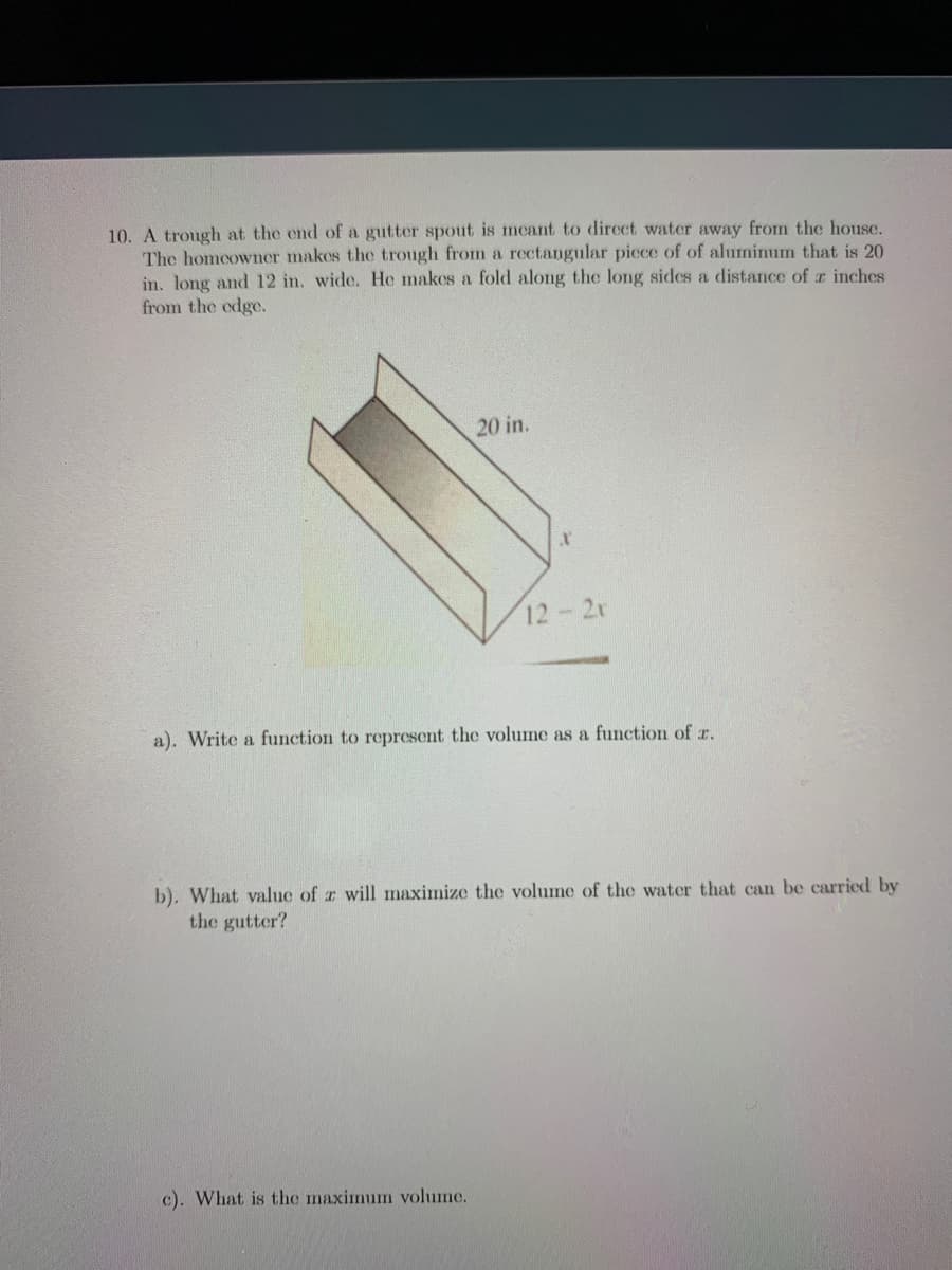 10. A trough at the end of a gutter spout is mcant to dircct water away from the house.
The homcowner makes the trough from a rectangular picce of of aluminum that is 20
in. long and 12 in. wide. He makes a fold along the long sides a distance of z inches
from the odge.
20 in.
12-2r
a). Write a function to represent the volume as a function of r.
b). What value of z will mnaximize the volume of the water that can be carried by
the gutter?
c). What is the maximum volume.
