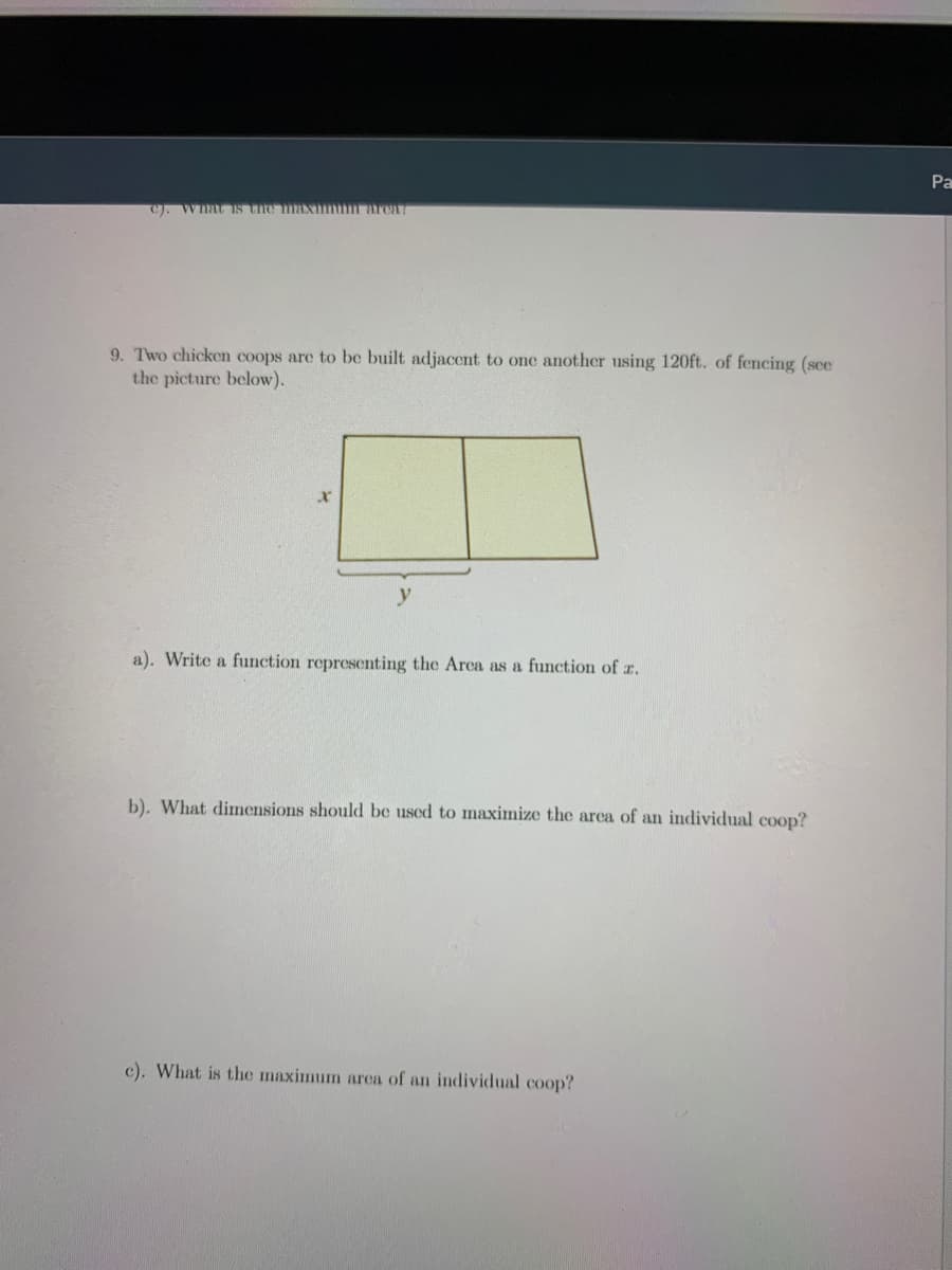 Pa
C). WnatIs the maxmm arcaT
9. Two chicken coops are to be built adjacent to one another using 120ft. of fencing (sce
the picture below).
a). Write a function representing the Arca as a function of z.
b). What dimensions should be used to maximize the arca of an individual coop?
c). What is the maximum area of an individual coop?
