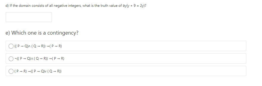 d) If the domain consists of all negative integers, what is the truth value of ayly + 9 = 2y)?
e) Which one is a contingency?
O(P - Qn (Q- R)) ( P – R)
-((P - Q)A (Q- R)) –( P – R)
O(P - R) -((P - Q)v (Q - R)
