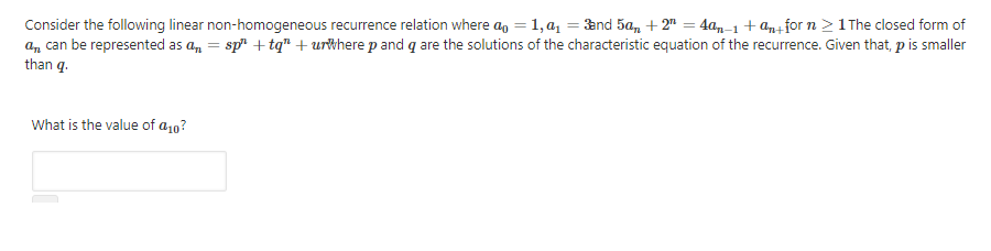 Consider the following linear non-homogeneous recurrence relation where a, = 1, a = and 5a, + 2" = 4a,-1+ an+for n 21 The closed form of
a, can be represented as a, = sp + tq" + urkhere p and q are the solutions of the characteristic equation of the recurrence. Given that, p is smaller
than q.
What is the value of a10?
