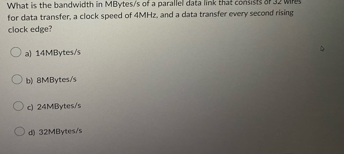 What is the bandwidth in MBytes/s of a parallel data link that consists of 32
for data transfer, a clock speed of 4MHz, and a data transfer every second rising
clock edge?
a) 14MBytes/s
b) 8MBytes/s
c) 24MBytes/s
d) 32MBytes/s