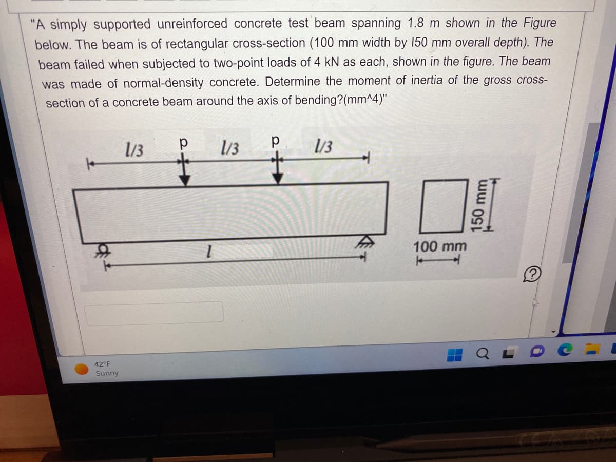 "A simply supported unreinforced concrete test beam spanning 1.8 m shown in the Figure
below. The beam is of rectangular cross-section (100 mm width by 150 mm overall depth). The
beam failed when subjected to two-point loads of 4 kN as each, shown in the figure. The beam
was made of normal-density concrete. Determine the moment of inertia of the gross cross-
section of a concrete beam around the axis of bending?(mm^4)"
р 1/3 р
42°F
Sunny
1/3
1/3
4
100 mm
150 mm
C
1'