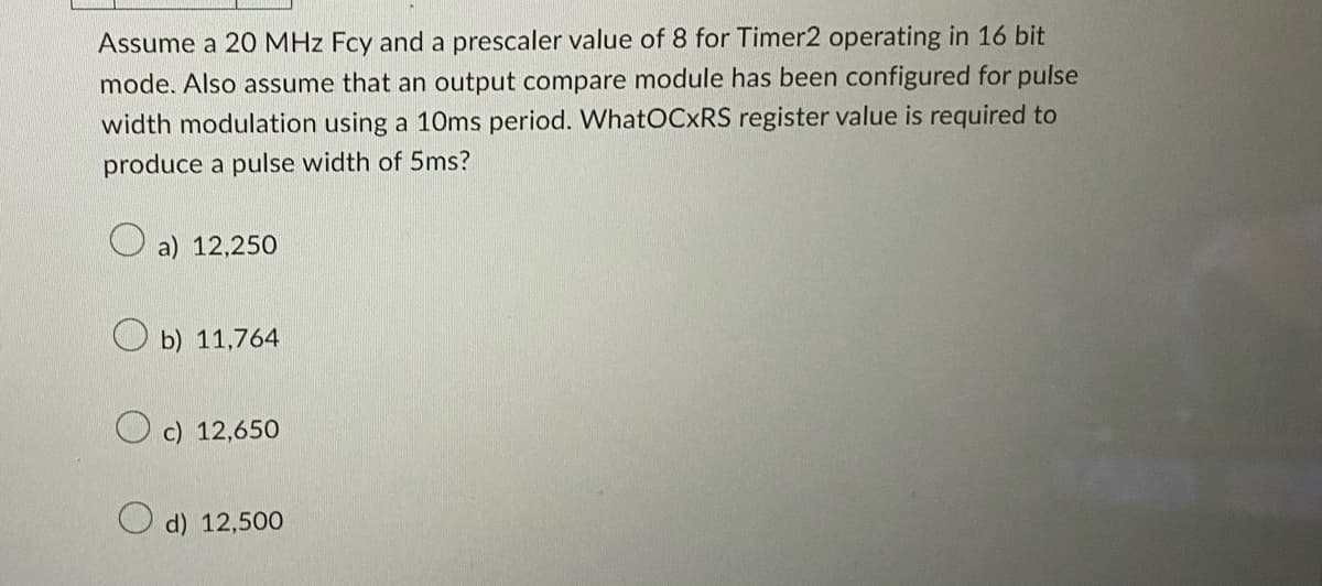 Assume a 20 MHz Fcy and a prescaler value of 8 for Timer2 operating in 16 bit
mode. Also assume that an output compare module has been configured for pulse
width modulation using a 10ms period. WhatOCXRS register value is required to
produce a pulse width of 5ms?
a) 12,250
b) 11,764
Oc) 12,650
d) 12,500