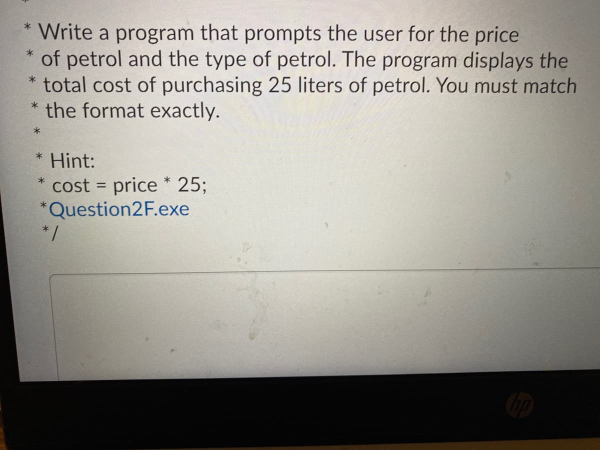 * Write a program that prompts the user for the price
of petrol and the type of petrol. The program displays the
total cost of purchasing 25 liters of petrol. You must match
* the format exactly.
* Hint:
cost = price * 25;
*Question2F.exe
* /
%3D
