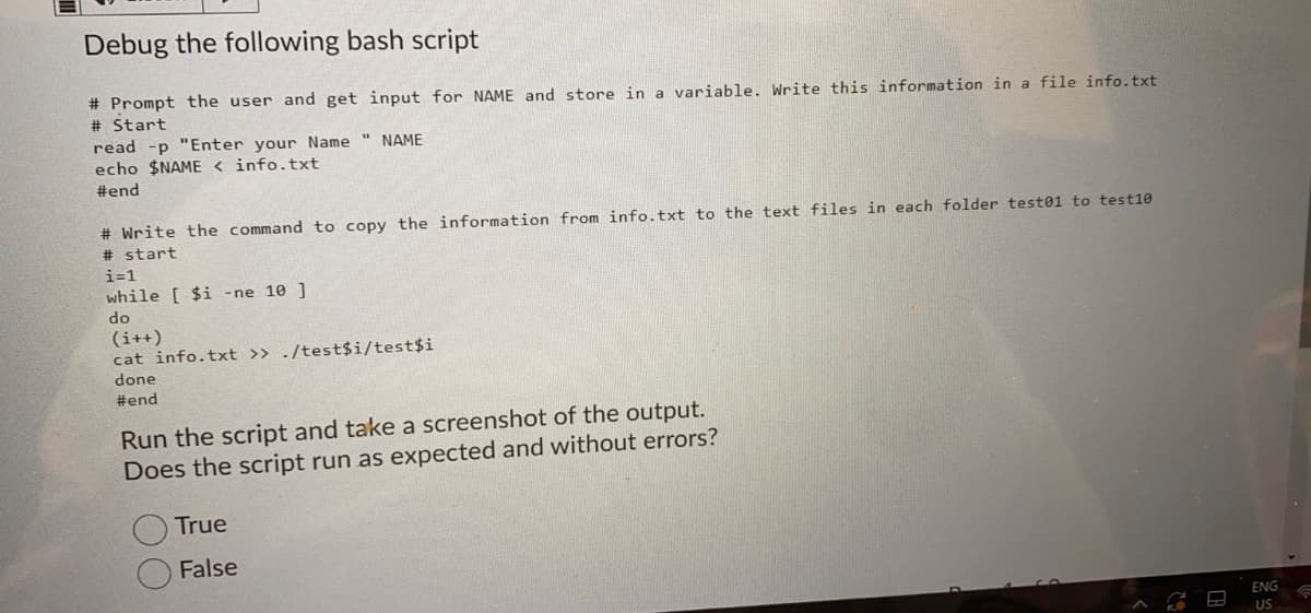 Debug the following bash script
# Prompt the user and get input for NAME and store in a variable. Write this information in a file info.txt
# Start
read -p "Enter your Name " NAME
echo $NAME < info.txt
#end
# Write the command to copy the information from info.txt to the text files in each folder test01 to test10
# start
i=1
while [ $i -ne 10 ]
do
(i++)
cat info.txt >> ./test$i/test$i
done
#end
Run the script and take a screenshot of the output.
Does the script run as expected and without errors?
True
False
ENG
US
