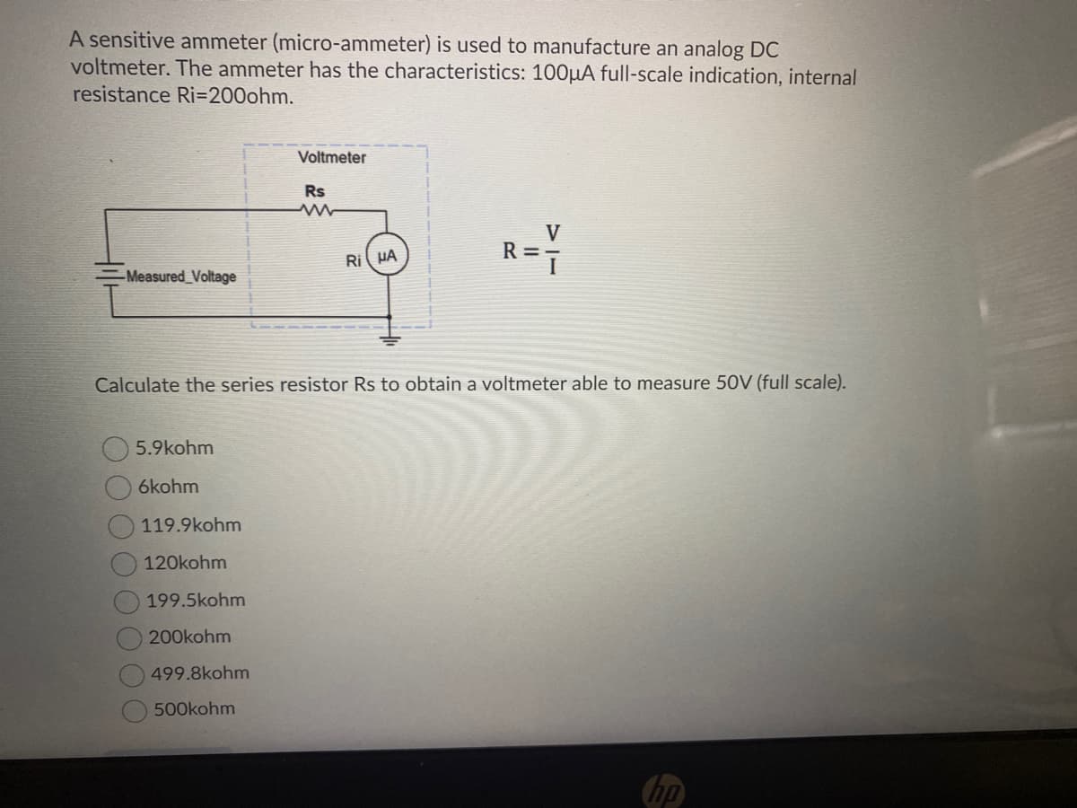 A sensitive ammeter (micro-ammeter) is used to manufacture an analog DC
voltmeter. The ammeter has the characteristics: 100µA full-scale indication, internal
resistance Ri=200ohm.
Voltmeter
Rs
V
R =
Ri HA
Measured_Voltage
Calculate the series resistor Rs to obtain a voltmeter able to measure 50V (full scale).
5.9kohm
6kohm
119.9kohm
120kohm
199.5kohm
200kohm
499.8kohm
500kohm
(hp
