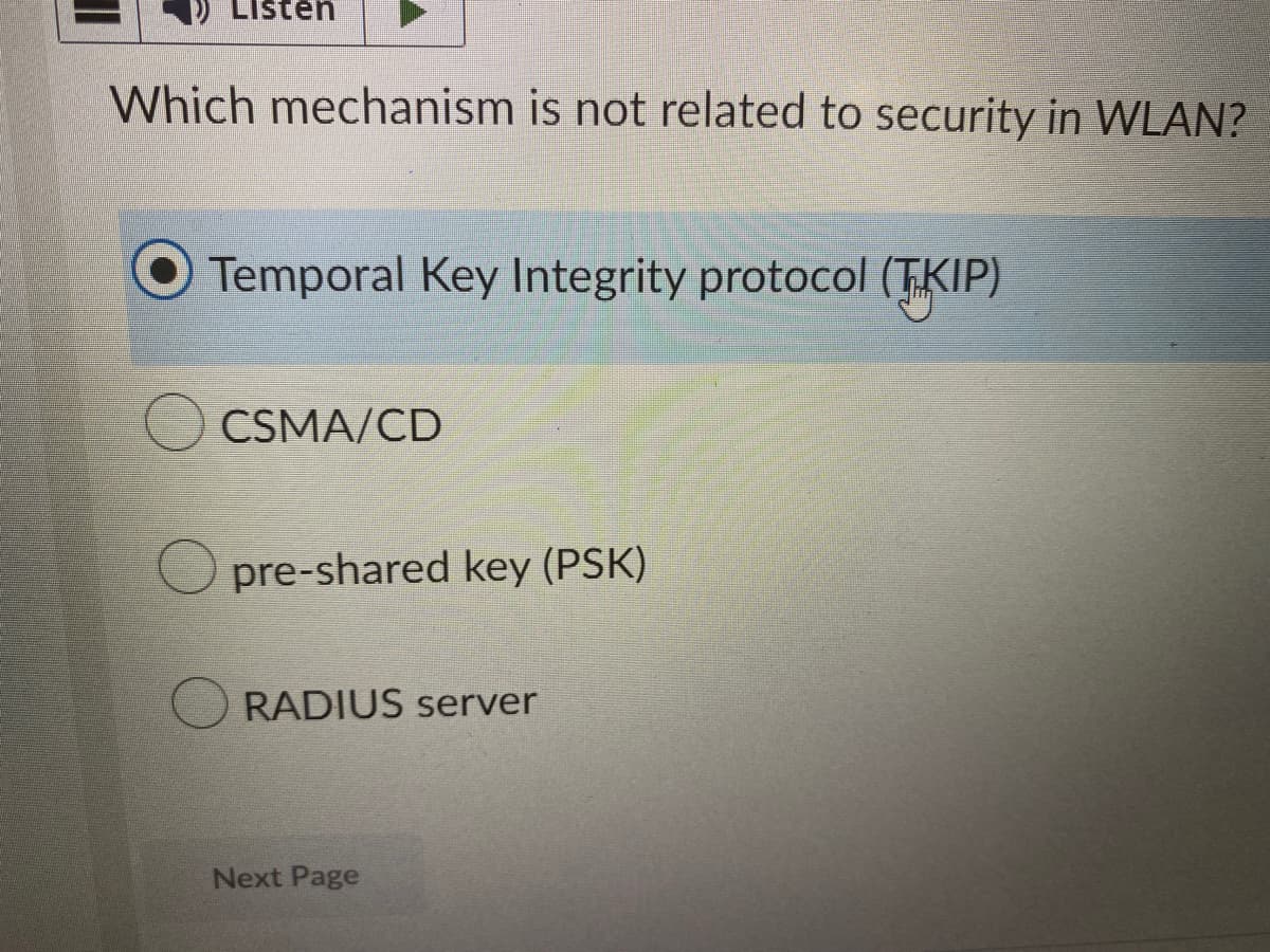 Listen
Which mechanism is not related to security in WLAN?
Temporal Key Integrity protocol (TKIP)
CSMA/CD
Opre-shared key (PSK)
RADIUS server
Next Page