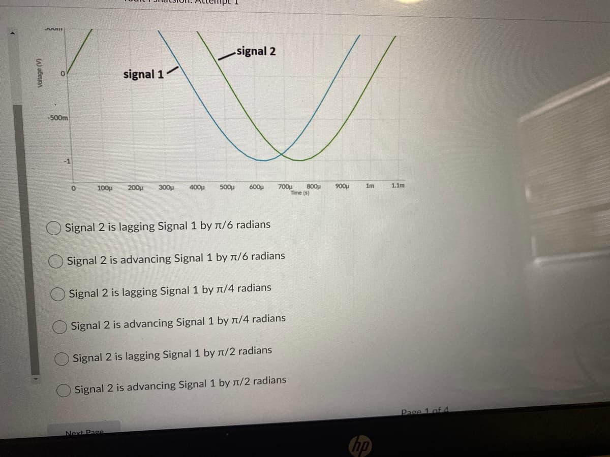 signal 2
signal 1
-500m
-1
100u
200u
300u
400u
500u
600u
700u
800u
900u
1m
1.1m
Time (s)
Signal 2 is lagging Signal 1 by n/6 radians
O Signal 2 is advancing Signal 1 by n/6 radians
Signal 2 is lagging Signal 1 by n/4 radians
Signal 2 is advancing Signal 1 by n/4 radians
Signal 2 is lagging Signal 1 by n/2 radians
Signal 2 is advancing Signal 1 by n/2 radians
Page 1 of 4
Next Page
hp
()
