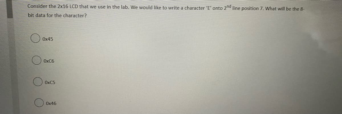 Consider the 2x16 LCD that we use in the lab. We would like to write a character 'E' onto 2nd line position 7. What will be the 8-
bit data for the character?
Ox45
O OxC6
OXC5
O Ox46
