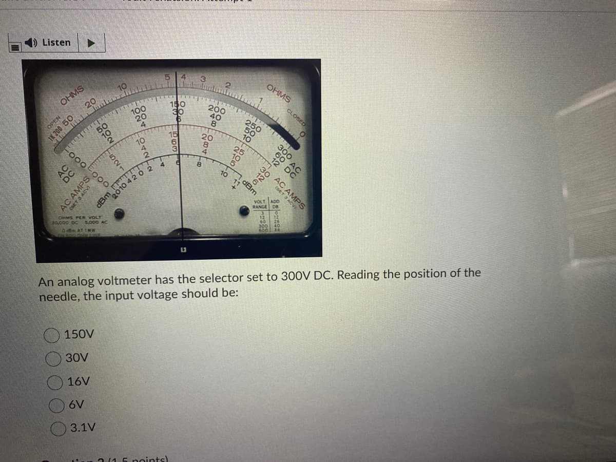 ) Listen
OHMS
OHMS
200
40
CLOSED
100
20
4
250
OPEN
10
15
20
8
4.
10
300
2.
30
000
Bm.010 4202
VOLT
RANGE De
AC AMPS
OHMS PER VOLT
20,000 DC
O AT IMW
An analog voltmeter has the selector set to 300V DC. Reading the position of the
needle, the input voltage should be:
150V
30V
16V
6V
3.1V
2(15 noints)
శిశిఖ
(SET
아우
dBm
AC AN
521
1K 200 50
