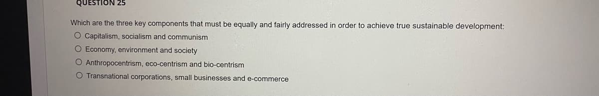 QUESTION 25
Which are the three key components that must be equally and fairly addressed in order to achieve true sustainable development:
O Capitalism, socialism and communism
O Economy, environment and society
O Anthropocentrism, eco-centrism and bio-centrism
O Transnational corporations, small businesses and e-commerce
