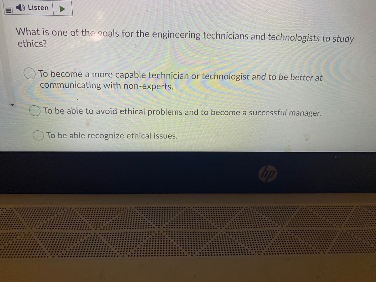 Listen
What is one of the goals for the engineering technicians and technologists to study
ethics?
To become a more capable technician or technologist and to be better at
communicating with non-experts.
To be able to avoid ethical problems and to become a successful manager.
To be able recognize ethical issues.
