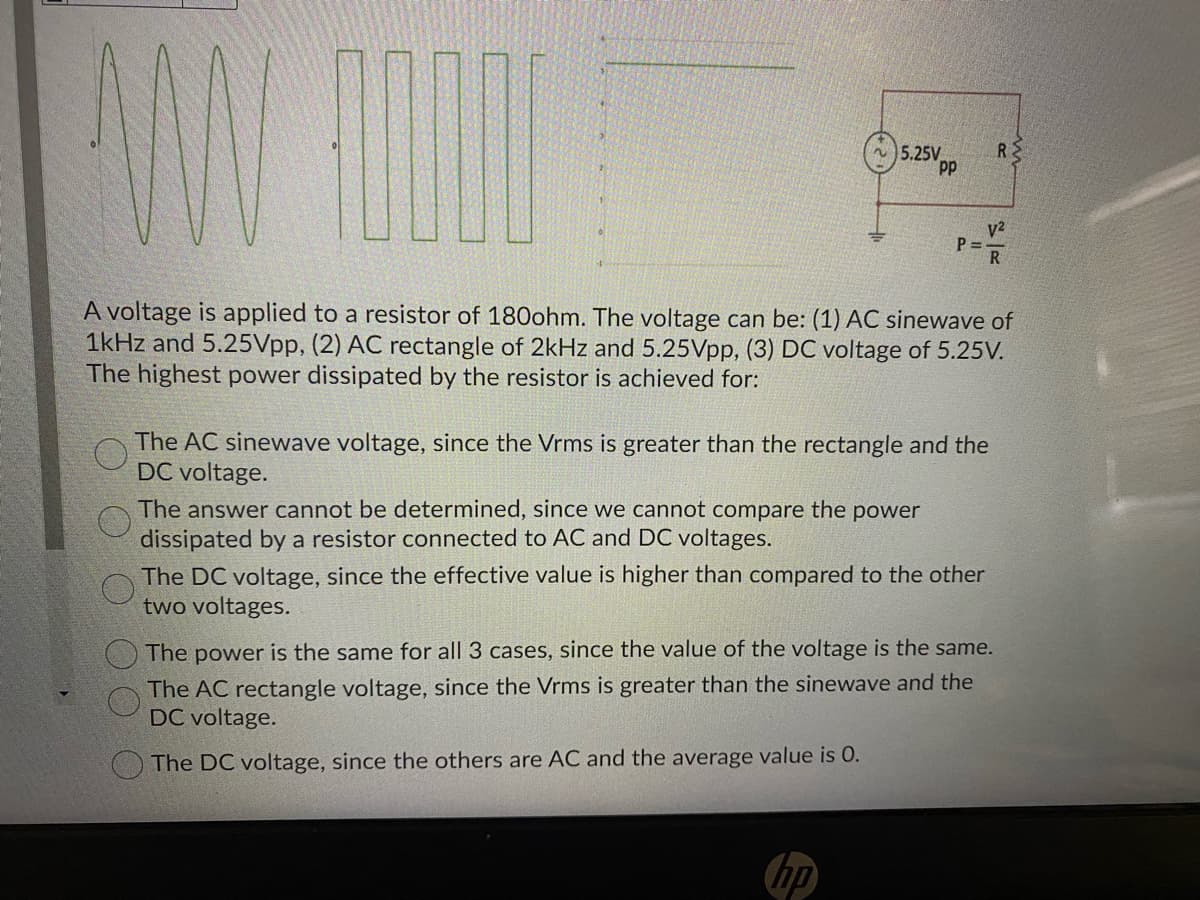 5.25V
RE
P = -
R
A voltage is applied to a resistor of 180ohm. The voltage can be: (1) AC sinewave of
1kHz and 5.25Vpp, (2) AC rectangle of 2kHz and 5.25Vpp, (3) DC voltage of 5.25V.
The highest power dissipated by the resistor is achieved for:
The AC sinewave voltage, since the Vrms is greater than the rectangle and the
DC voltage.
The answer cannot be determined, since we cannot compare the power
dissipated by a resistor connected to AC and DC voltages.
The DC voltage, since the effective value is higher than compared to the other
two voltages.
The power is the same for all 3 cases, since the value of the voltage is the same.
The AC rectangle voltage, since the Vrms is greater than the sinewave and the
DC voltage.
The DC voltage, since the others are AC and the average value is 0.
hp
