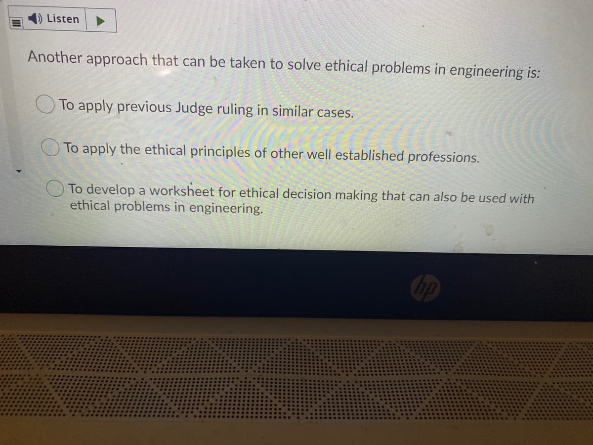 Listen
Another approach that can be taken to solve ethical problems in engineering is:
O To apply previous Judge ruling in similar cases.
To apply the ethical principles of other well established professions.
O To develop a worksheet for ethical decision making that can also be used with
ethical problems in engineering.
