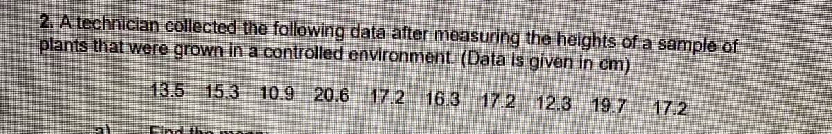 2. A technician collected the following data after measuring the heights of a sample of
plants that were grown in a controlled environment. (Data is given in cm)
13.5
15.3
10.9 20.6
17.2
16.3
17.2 12.3 19.7
17.2
Find th m
