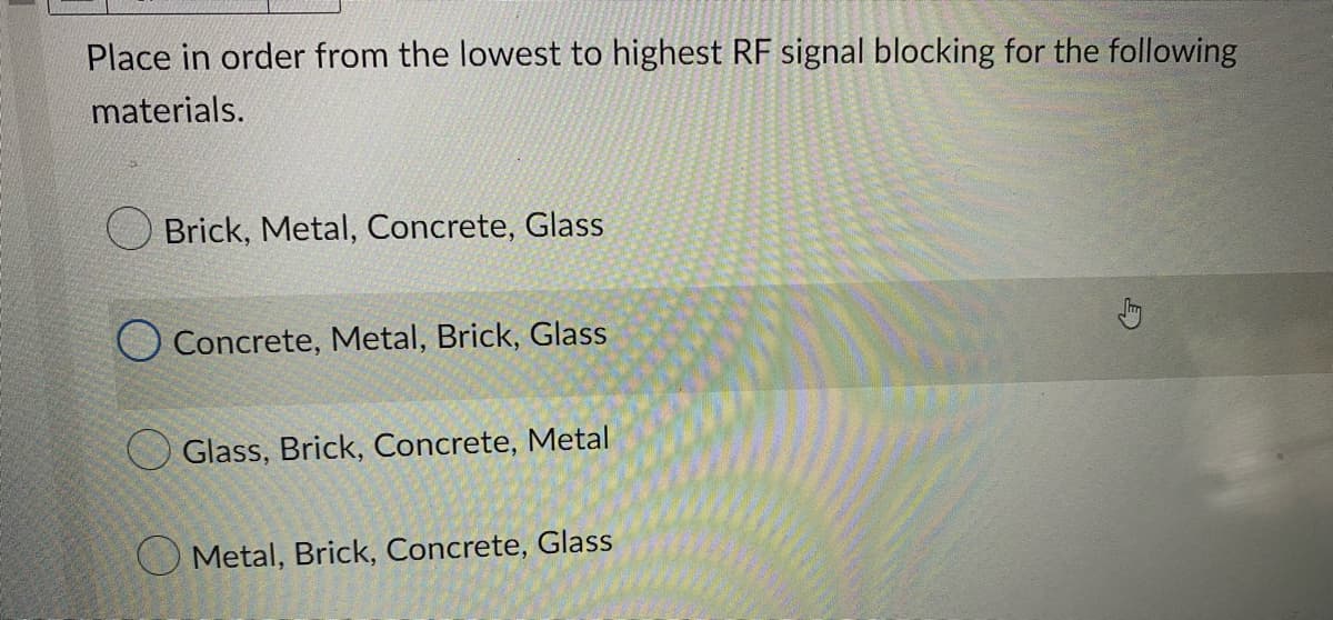 Place in order from the lowest to highest RF signal blocking for the following
materials.
Brick, Metal, Concrete, Glass
Concrete, Metal, Brick, Glass
Glass, Brick, Concrete, Metal
Metal, Brick, Concrete, Glass
m