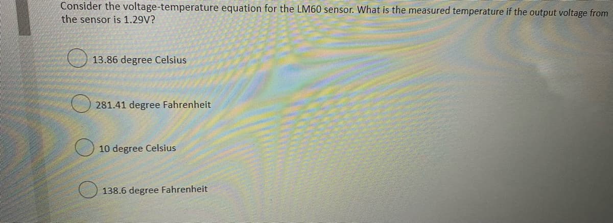 Consider the voltage-temperature equation for the LM60 sensor. What is the measured temperature if the output voltage from
the sensor is 1.29V?
13.86 degree Celsius
281.41 degree Fahrenheit
10 degree Celsius
138.6 degree Fahrenheit
