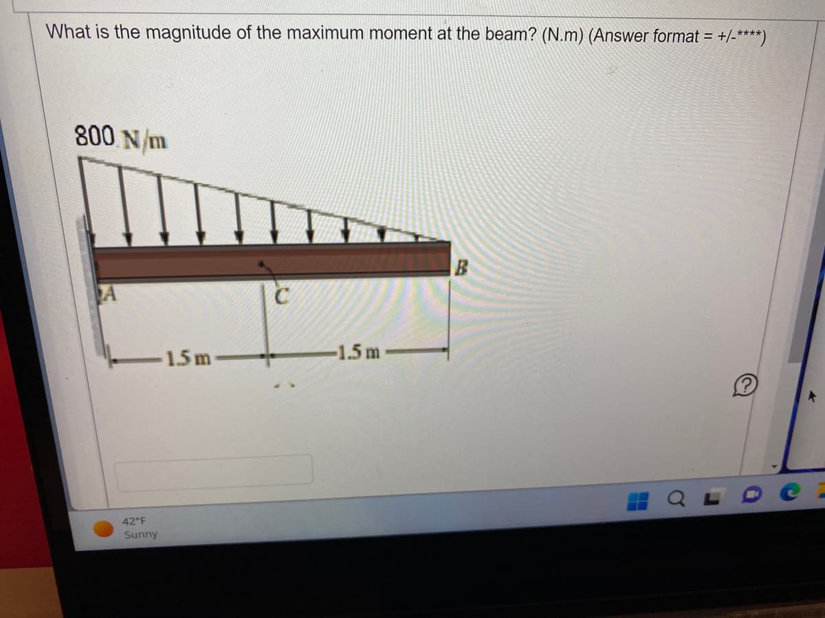 What is the magnitude of the maximum moment at the beam? (N.m) (Answer format= = +/-****)
800 N/m
A
42°F
Sunny
1.5 m
с
-1.5 m
B
H