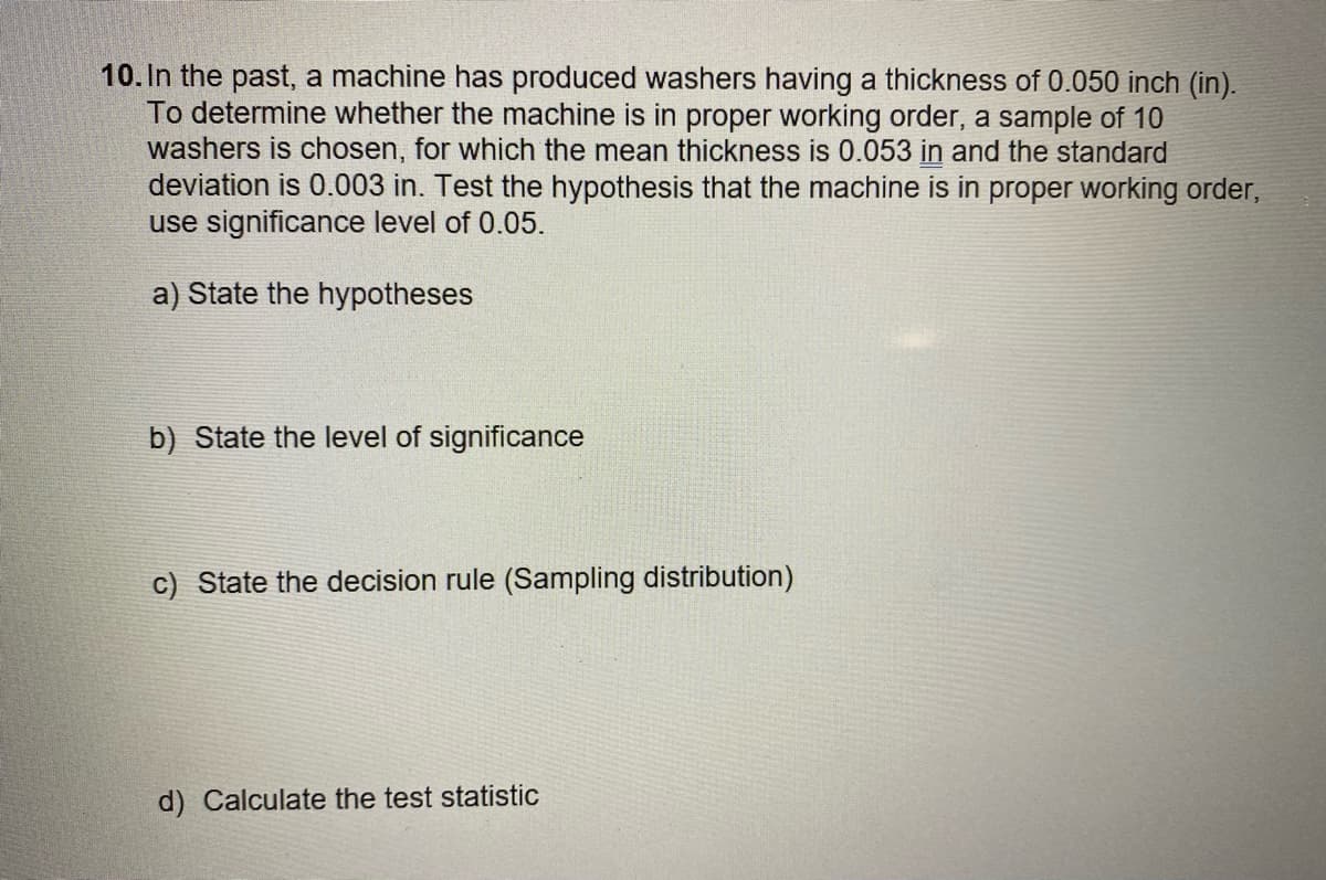 10. In the past, a machine has produced washers having a thickness of 0.050 inch (in).
To determine whether the machine is in proper working order, a sample of 10
washers is chosen, for which the mean thickness is 0.053 in and the standard
deviation is 0.003 in. Test the hypothesis that the machine is in proper working order,
use significance level of 0.05.
a) State the hypotheses
b) State the level of significance
c) State the decision rule (Sampling distribution)
d) Calculate the test statistic
