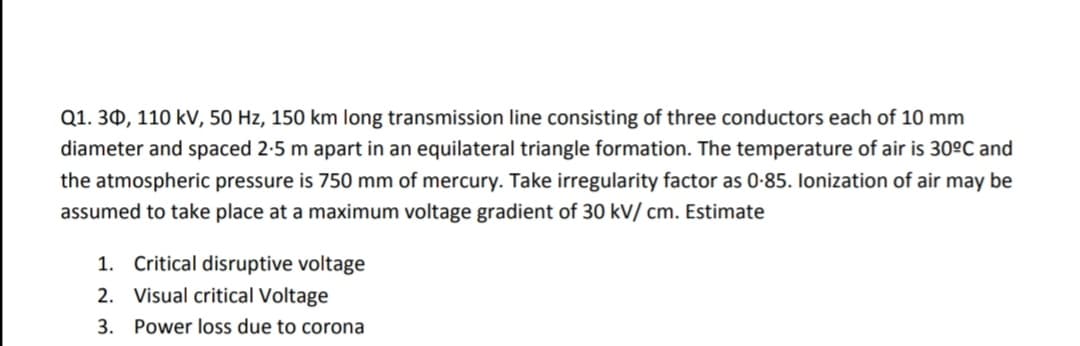 Q1. 30, 110 kV, 50 Hz, 150 km long transmission line consisting of three conductors each of 10 mm
diameter and spaced 2-5 m apart in an equilateral triangle formation. The temperature of air is 30ºC and
the atmospheric pressure is 750 mm of mercury. Take irregularity factor as 0-85. Ilonization of air may be
assumed to take place at a maximum voltage gradient of 30 kV/ cm. Estimate
1. Critical disruptive voltage
2. Visual critical Voltage
3. Power loss due to corona
