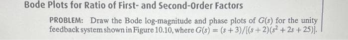 Bode Plots for Ratio of First- and Second-Order Factors
PROBLEM: Draw the Bode log-magnitude and phase plots of G(s) for the unity
feedback system shown in Figure 10.10, where G(s) = (s+3)/[(s+ 2)(s²+25+25)].