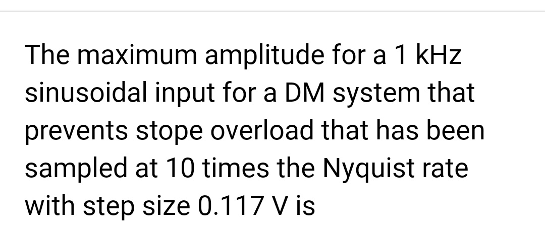 The maximum amplitude for a 1 kHz
sinusoidal input for a DM system that
prevents stope overload that has been
sampled at 10 times the Nyquist rate
with step size 0.117 V is