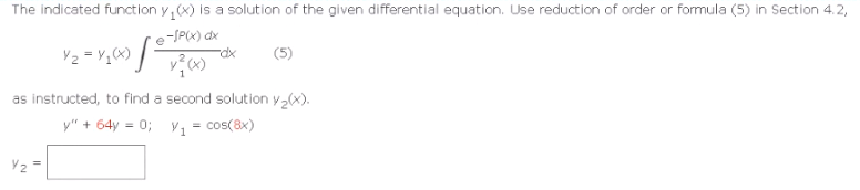 The indicated function y(x) is a solution of the given differential equation. Use reduction of order or formula (5) in Section 4.2,
₂-SP(x) dx
Y₂=Y₂(x) [5
as instructed, to find a second solution y₂(x).
y" + 64y = 0; V₁ = cos(8x)
Y2