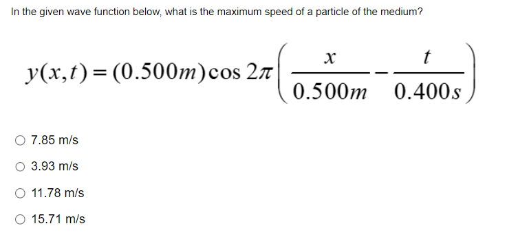 In the given wave function below, what is the maximum speed of a particle of the medium?
y(x,t) = (0.500m) cos 2
7.85 m/s
3.93 m/s
O 11.78 m/s
O 15.71 m/s
X
t
0.500m 0.400s