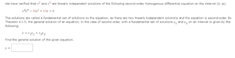 We have verified that x² and x5 are linearly independent solutions of the following second-order, homogenous differential equation on the interval (0, ∞).
x²y" - 6xy' +10y = 0
The solutions are called a fundamental set of solutions to the equation, as there are two linearly independent solutions and the equation is second-order. By
Theorem 4.1.5, the general solution of an equation, in the case of second order, with a fundamental set of solutions y₁ and y₂ on an interval is given by the
following.
y = C₁V1 + C₂Y2
Find the general solution of the given equation.