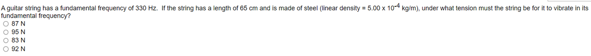 A guitar string has a fundamental frequency of 330 Hz. If the string has a length of 65 cm and is made of steel (linear density = 5.00 x 10-4 kg/m), under what tension must the string be for it to vibrate in its
fundamental frequency?
O 87 N
O 95 N
O 83 N
O 92 N