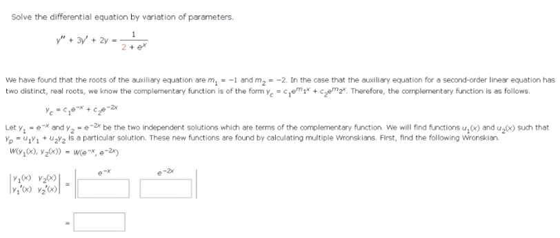 Solve the differential equation by variation of parameters.
y" + 3y + 2y
We have found that the roots of the auxiliary equation are m₂ = -1 and m₂ = -2. In the case that the auxiliary equation for a second-order linear equation has
two distinct, real roots, we know the complementary function is of the form y=c₁₁x + ₂₂x. Therefore, the complementary function is as follows.
Yc=c₂e-x + c²₂e-2x
Let y₁=e* and Y₂ -2x be the two independent solutions which are terms of the complementary function. We will find functions u₂(x) and u₂(x) such that
Vp = U₁V₁+U₂V₂ is a particular solution. These new functions are found by calculating multiple Wronskians. First, find the following Wronskian.
W(y₁(x), V₂(x)) = w(ex, e-2x)
V1(x) V₂(x)
|y₁'(x) v₂'(x)]
=