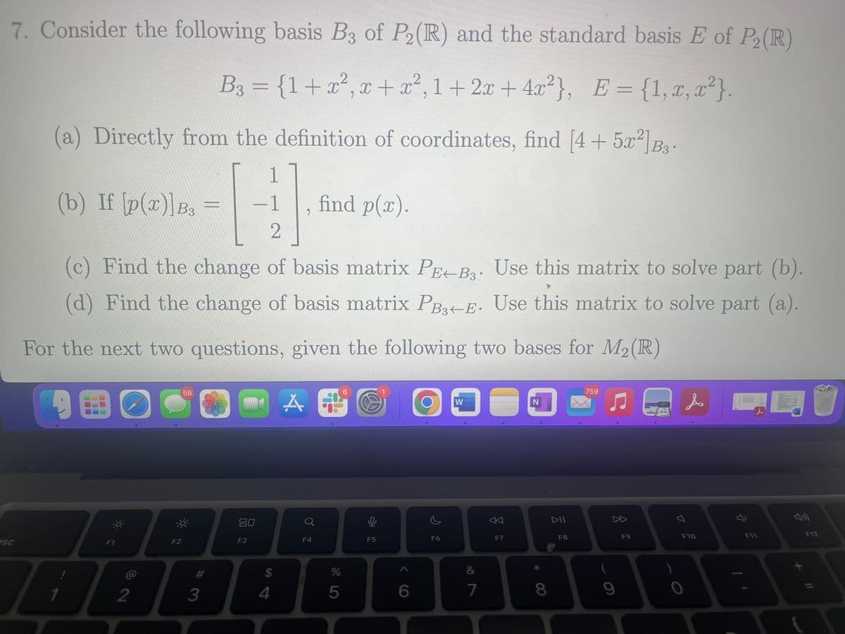 7. Consider the following basis B3 of P2 (R) and the standard basis E of P₂ (R)
B₂ = {1+x², x + x², 1+2x+4x²}, E = {1, x,x²}.
(a) Directly from the definition of coordinates, find [4+ 5x²]B3.
1
-1
2
(c) Find the change of basis matrix PEB. Use this matrix to solve part (b).
(d) Find the change of basis matrix PB+E. Use this matrix to solve part (a).
For the next two questions, given the following two bases for M₂ (R)
9
O
esc
(b) If [p(x)]B3 =
F1
2
F2
59
#
3
80
F3
$
4
A
2
o
F4
find p(x).
%
5
6
F5
6
F6
W
&
7
F7
N
8
DII
F8
759
♫
8
9
F9
7
s
F10
F11
F12