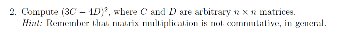 2. Compute (3C – 4D)², where C and D are arbitrary n x n matrices.
Hint: Remember that matrix multiplication is not commutative, in general.
