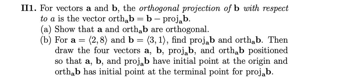 II1. For vectors a and b, the orthogonal projection of b with respect
to a is the vector orth,b = b – proj,b.
(a) Show that a and orthab are orthogonal.
(b) For a =
draw the four vectors a, b, proj,b, and orth,b positioned
so that a, b, and proj,b have initial point at the origin and
orthab has initial point at the terminal point for projab.
(2,8) and b = (3, 1), find proj,b and orthab. Then
