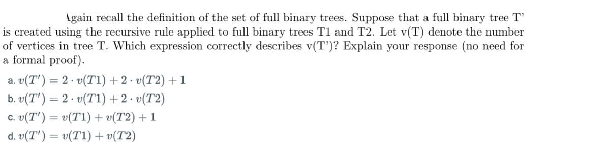 Again recall the definition of the set of full binary trees. Suppose that a full binary tree T'
is created using the recursive rule applied to full binary trees T1 and T2. Let v(T) denote the number
of vertices in tree T. Which expression correctly describes v(T')? Explain your response (no need for
a formal proof).
a. v(T') = 2 · v(T1) + 2 · v(T2) + 1
.
b. v(T') = 2.v(T1) + 2
• v(T2)
·
c. v(T') = v(T1) + v(T2) + 1
d. v(T') = v(T1) + v(T2)