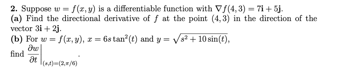 2. Suppose w = f(x, y) is a differentiable function with Vf(4,3) = 7i+ 5j.
(a) Find the directional derivative of f at the point (4, 3) in the direction of the
vector 3i + 2j.
(b) For w = f(x, y), x =
6s tan? (t) and y =
s² + 10 sin(t),
find
|(s,t)=(2,7/6)
