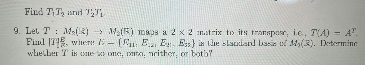 Find T₁T2 and T₂T₁.
=
9. Let T M₂ (R) → M₂ (R) maps a 2 × 2 matrix to its transpose, i.e., T(A) AT.
Find [TE, where E = {E11, E12, E21, E22} is the standard basis of M₂ (R). Determine
whether T is one-to-one, onto, neither, or both?