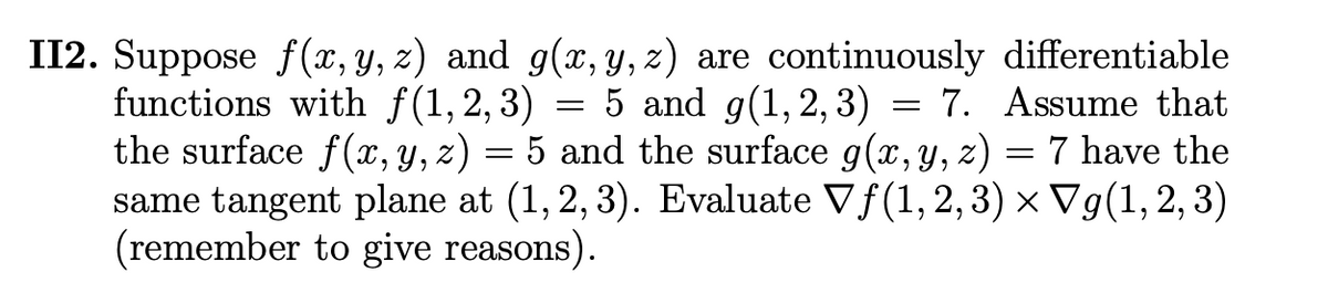 II2. Suppose f (x, y, z) and g(x, y, z) are continuously differentiable
functions with f(1,2,3) = 5 and g(1,2, 3) = 7. Assume that
the surface f(x, y, z) = 5 and the surface g(x,Y, z) = 7 have the
same tangent plane at (1,2, 3). Evaluate Vf(1,2, 3) × Vg(1, 2, 3)
(remember to give reasons).
