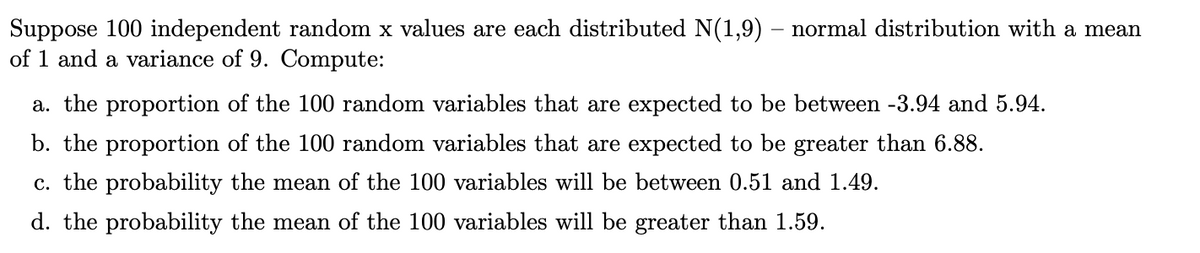 Suppose 100 independent random x values are each distributed N(1,9) – normal distribution with a mean
of 1 and a variance of 9. Compute:
a. the proportion of the 100 random variables that are expected to be between -3.94 and 5.94.
b. the proportion of the 100 random variables that are expected to be greater than 6.88.
c. the probability the mean of the 100 variables will be between 0.51 and 1.49.
d. the probability the mean of the 100 variables will be greater than 1.59.