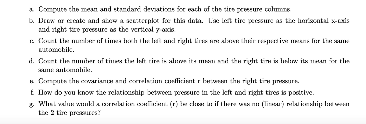 a. Compute the mean and standard deviations for each of the tire pressure columns.
b. Draw or create and show a scatterplot for this data. Use left tire pressure as the horizontal x-axis
and right tire pressure as the vertical y-axis.
c. Count the number of times both the left and right tires are above their respective means for the same
automobile.
d. Count the number of times the left tire is above its mean and the right tire is below its mean for the
same automobile.
e. Compute the covariance and correlation coefficient r between the right tire pressure.
f. How do you know the relationship between pressure in the left and right tires is positive.
g. What value would a correlation coefficient (r) be close to if there was no (linear) relationship between
the 2 tire pressures?