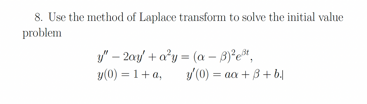 8. Use the method of Laplace transform to solve the initial value
problem
y" – 2ay' + a²y = (a – B)²e*,
y(0) = 1+ a,
-
-
y'(0)
= aa + B+ b.|
